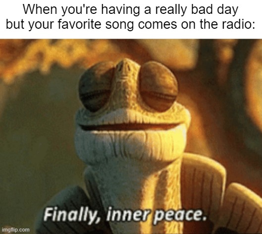 "Music really does heal the soul." | When you're having a really bad day but your favorite song comes on the radio: | image tagged in finally inner peace,memes,funny,relatable memes,so true memes,music | made w/ Imgflip meme maker