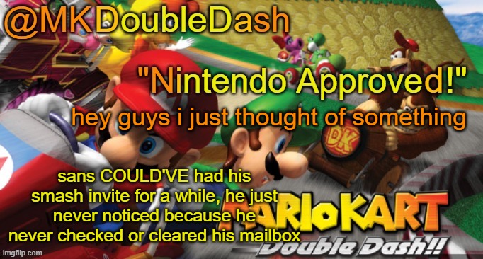 Mario Kart Double Dash template! | hey guys i just thought of something; sans COULD'VE had his smash invite for a while, he just never noticed because he never checked or cleared his mailbox | image tagged in mario kart double dash template | made w/ Imgflip meme maker