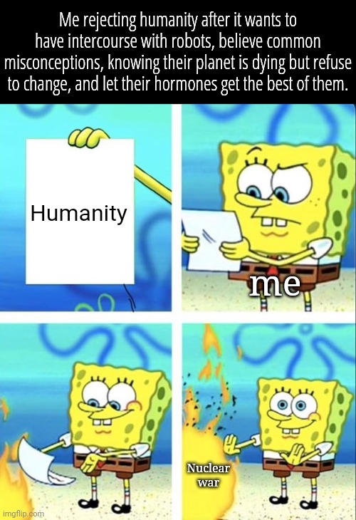 Spongebob yeet | Me rejecting humanity after it wants to have intercourse with robots, believe common misconceptions, knowing their planet is dying but refuse to change, and let their hormones get the best of them. Humanity; me; Nuclear war | image tagged in spongebob yeet | made w/ Imgflip meme maker