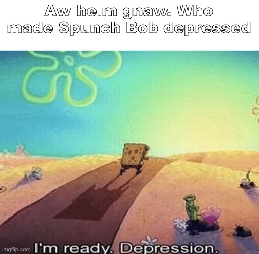 The movie is on for me for now | Aw helm gnaw. Who made Spunch Bob depressed | image tagged in i'm ready depression,shitpost,msmg,oh wow are you actually reading these tags | made w/ Imgflip meme maker