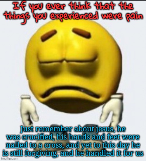 Sad emoji | If you ever think that the things you experienced were pain; Just remember about jesus, he was crucified, his hands and feet were nailed to a cross, and yet to this day he is still forgiving, and he handled it for us | image tagged in sad emoji | made w/ Imgflip meme maker