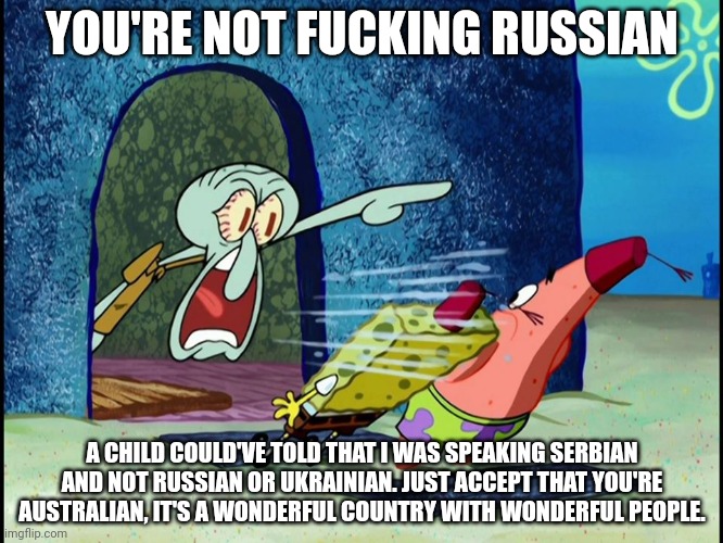 Squidward Screaming | YOU'RE NOT FUCKING RUSSIAN A CHILD COULD'VE TOLD THAT I WAS SPEAKING SERBIAN AND NOT RUSSIAN OR UKRAINIAN. JUST ACCEPT THAT YOU'RE AUSTRALIA | image tagged in squidward screaming | made w/ Imgflip meme maker