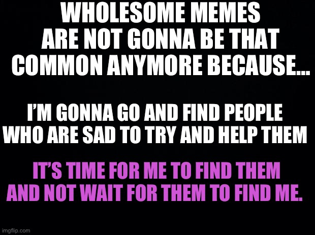 I still love you guys like crazy and I always will. That’s why I’m gonna get out there to help more of you guys <3 | WHOLESOME MEMES ARE NOT GONNA BE THAT COMMON ANYMORE BECAUSE…; I’M GONNA GO AND FIND PEOPLE WHO ARE SAD TO TRY AND HELP THEM; IT’S TIME FOR ME TO FIND THEM AND NOT WAIT FOR THEM TO FIND ME. | image tagged in black background,wholesome | made w/ Imgflip meme maker