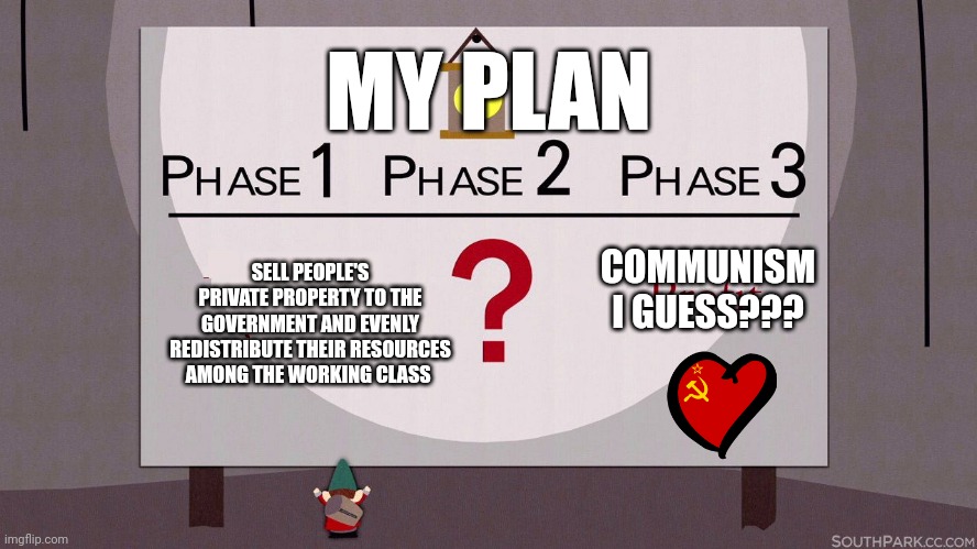 Communism I guess | MY PLAN; COMMUNISM I GUESS??? SELL PEOPLE'S PRIVATE PROPERTY TO THE GOVERNMENT AND EVENLY REDISTRIBUTE THEIR RESOURCES AMONG THE WORKING CLASS | image tagged in south park underpants gnomes | made w/ Imgflip meme maker