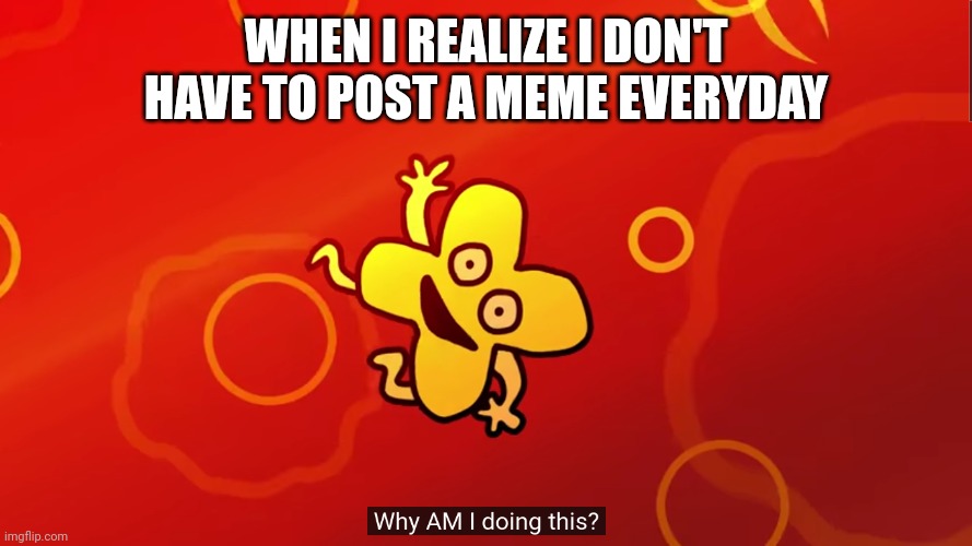why AM I doing this x bfb | WHEN I REALIZE I DON'T HAVE TO POST A MEME EVERYDAY | image tagged in why am i doing this x bfb | made w/ Imgflip meme maker