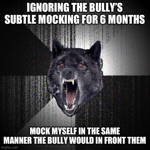 Insanity Wolf Meme | IGNORING THE BULLY’S SUBTLE MOCKING FOR 6 MONTHS; MOCK MYSELF IN THE SAME MANNER THE BULLY WOULD IN FRONT THEM | image tagged in memes,insanity wolf | made w/ Imgflip meme maker