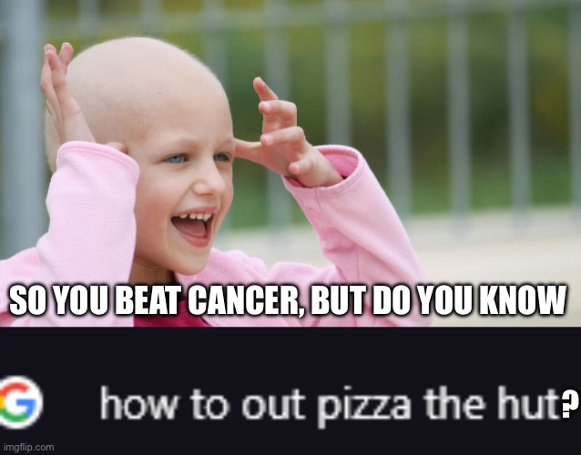 Cancer | SO YOU BEAT CANCER, BUT DO YOU KNOW; ? | image tagged in yay cancer,google search how to out pizza the hut,cancer,beat | made w/ Imgflip meme maker