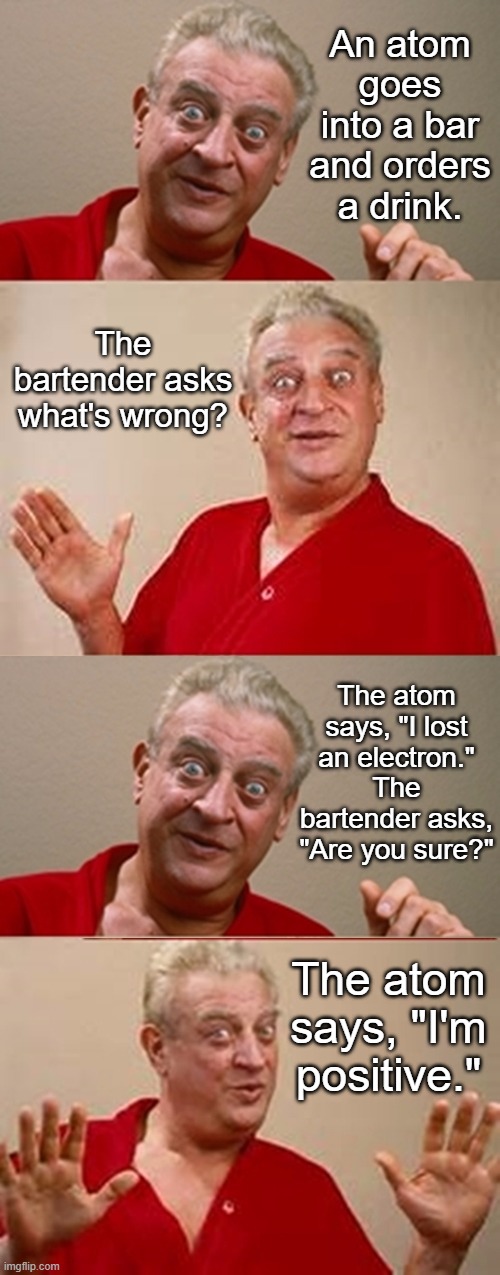 Nerdy Joke about an Atom | An atom goes into a bar and orders a drink. The bartender asks what's wrong? The atom says, "I lost an electron."
The bartender asks, "Are you sure?"; The atom says, "I'm positive." | image tagged in bad pun rodney dangerfield,funny | made w/ Imgflip meme maker