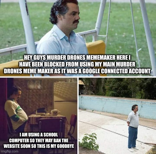 Sad Pablo Escobar | HEY GUYS MURDER DRONES MEMEMAKER HERE I HAVE BEEN BLOCKED FROM USING MY MAIN MURDER DRONES MEME MAKER AS IT WAS A GOOGLE CONNECTED ACCOUNT; I AM USING A SCHOOL COMPUTER SO THEY MAY BAN THE WEBSITE SOON SO THIS IS MY GOODBYE | image tagged in memes,sad pablo escobar,murder drones | made w/ Imgflip meme maker