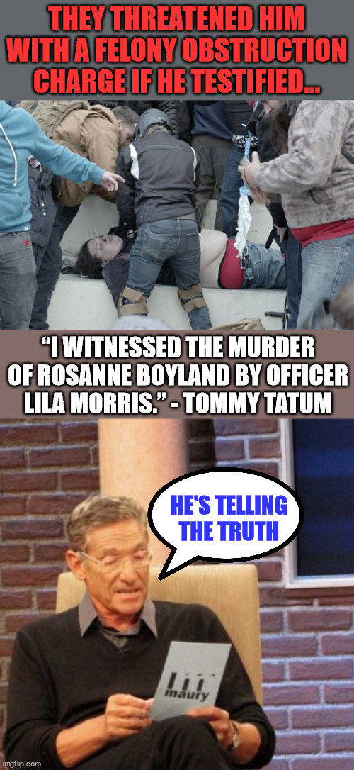 Threatening witnesses... it's what totalitarian governments do... | THEY THREATENED HIM WITH A FELONY OBSTRUCTION CHARGE IF HE TESTIFIED... “I WITNESSED THE MURDER OF ROSANNE BOYLAND BY OFFICER LILA MORRIS.” - TOMMY TATUM; HE'S TELLING THE TRUTH | image tagged in memes,maury lie detector,crooked,biden,doj | made w/ Imgflip meme maker