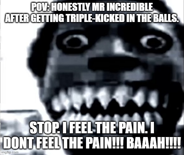 keep on TRYING NERD!!!! | POV: HONESTLY MR INCREDIBLE AFTER GETTING TRIPLE-KICKED IN THE BALLS. STOP. I FEEL THE PAIN. I DONT FEEL THE PAIN!!! BAAAH!!!! | image tagged in mr incredible becoming uncanny phase 22 | made w/ Imgflip meme maker