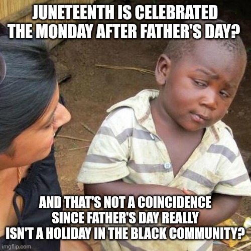 Third World Skeptical Kid Meme | JUNETEENTH IS CELEBRATED THE MONDAY AFTER FATHER'S DAY? AND THAT'S NOT A COINCIDENCE SINCE FATHER'S DAY REALLY ISN'T A HOLIDAY IN THE BLACK COMMUNITY? | image tagged in memes,third world skeptical kid,juneteenth,godfather | made w/ Imgflip meme maker