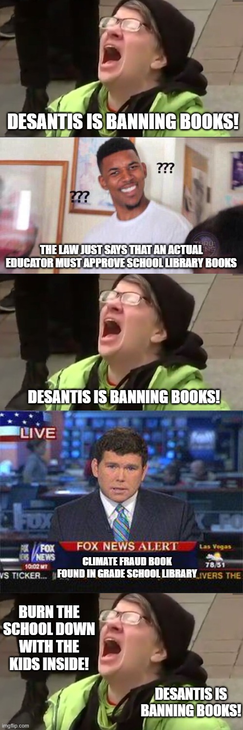Oh, and apparently the legislators and people of florida agree. | DESANTIS IS BANNING BOOKS! THE LAW JUST SAYS THAT AN ACTUAL EDUCATOR MUST APPROVE SCHOOL LIBRARY BOOKS; DESANTIS IS BANNING BOOKS! CLIMATE FRAUD BOOK FOUND IN GRADE SCHOOL LIBRARY; BURN THE SCHOOL DOWN WITH THE KIDS INSIDE! DESANTIS IS BANNING BOOKS! | image tagged in screaming liberal,funny memes,politics,child abuse,liberal hypocrisy,stupid people | made w/ Imgflip meme maker