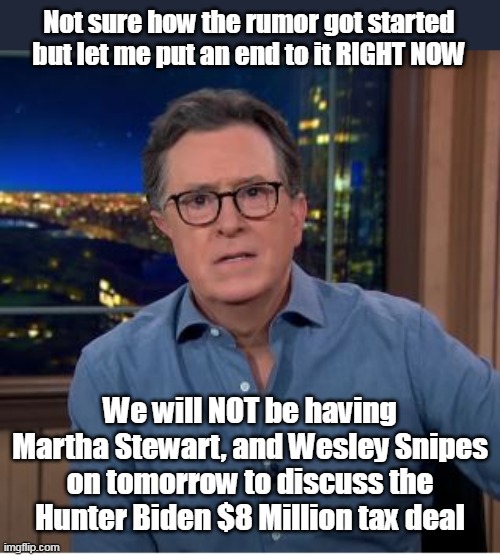 Jag Off Colbert is a tad redundant | Not sure how the rumor got started but let me put an end to it RIGHT NOW; We will NOT be having Martha Stewart, and Wesley Snipes on tomorrow to discuss the Hunter Biden $8 Million tax deal | image tagged in martha stewart wesley snipes tax meme | made w/ Imgflip meme maker