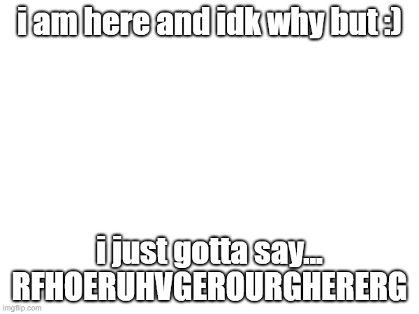i am here and idk why but :); i just gotta say...
RFHOERUHVGEROURGHERERG | made w/ Imgflip meme maker