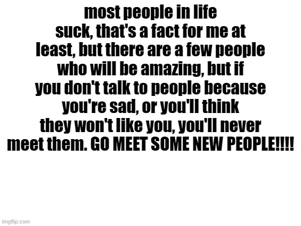 just do it | most people in life suck, that's a fact for me at least, but there are a few people who will be amazing, but if you don't talk to people because you're sad, or you'll think they won't like you, you'll never meet them. GO MEET SOME NEW PEOPLE!!!! | made w/ Imgflip meme maker