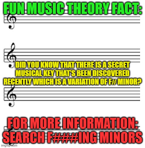 music sheet | FUN MUSIC THEORY FACT:; DID YOU KNOW THAT THERE IS A SECRET MUSICAL KEY THAT'S BEEN DISCOVERED RECENTLY WHICH IS A VARIATION OF F# MINOR? FOR MORE INFORMATION: SEARCH F###ING MINORS | image tagged in music sheet | made w/ Imgflip meme maker