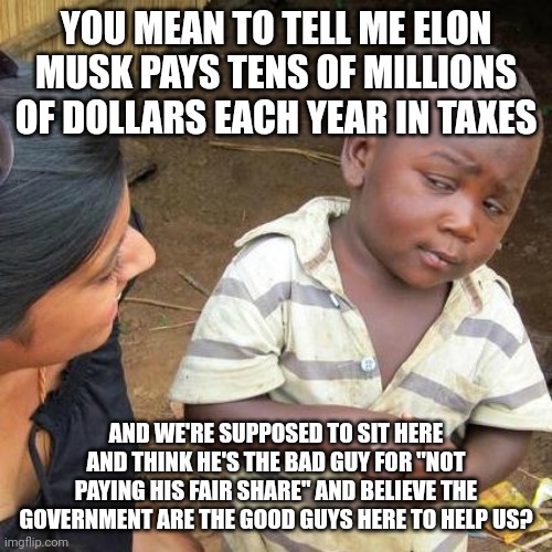 Where is all this money going? And why are we pissed off at the wrong people? | YOU MEAN TO TELL ME ELON MUSK PAYS TENS OF MILLIONS OF DOLLARS EACH YEAR IN TAXES; AND WE'RE SUPPOSED TO SIT HERE AND THINK HE'S THE BAD GUY FOR "NOT PAYING HIS FAIR SHARE" AND BELIEVE THE GOVERNMENT ARE THE GOOD GUYS HERE TO HELP US? | image tagged in memes,third world skeptical kid | made w/ Imgflip meme maker