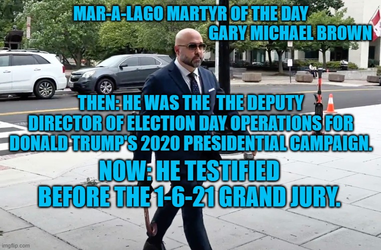 Jack Smith's second indictment of Donald Trump is close. | MAR-A-LAGO MARTYR OF THE DAY
                                                             GARY MICHAEL BROWN; THEN: HE WAS THE  THE DEPUTY DIRECTOR OF ELECTION DAY OPERATIONS FOR DONALD TRUMP'S 2020 PRESIDENTIAL CAMPAIGN. NOW: HE TESTIFIED BEFORE THE 1-6-21 GRAND JURY. | image tagged in politics | made w/ Imgflip meme maker