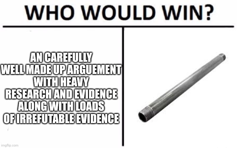 Who Would Win? Meme | AN CAREFULLY WELL MADE UP ARGUEMENT WITH HEAVY RESEARCH AND EVIDENCE ALONG WITH LOADS OF IRREFUTABLE EVIDENCE | image tagged in memes,who would win | made w/ Imgflip meme maker