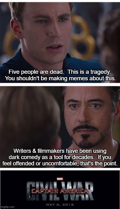 Dark Comedy Sub | Five people are dead.  This is a tragedy.  You shouldn't be making memes about this. Writers & filmmakers have been using dark comedy as a tool for decades.  If you feel offended or uncomfortable, that's the point. | image tagged in memes,marvel civil war 1 | made w/ Imgflip meme maker
