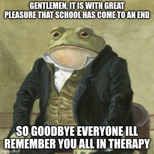 Gentlemen... | GENTLEMEN, IT IS WITH GREAT PLEASURE THAT SCHOOL HAS COME TO AN END; SO GOODBYE EVERYONE ILL REMEMBER YOU ALL IN THERAPY | image tagged in gentlemen it is with great pleasure to inform you that | made w/ Imgflip meme maker