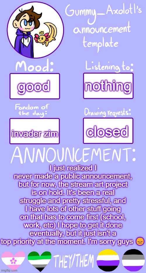 in other news, I am going to another con tomorrow :D | nothing; good; closed; invader zim; I just realized I never made a public announcement, but for now, the stream art project is on hold. It's been a real struggle and pretty stressful, and I have lots of other stuff going on that has to come first (school, work, etc) I hope to get it done eventually, but it just isn't a top priority at the moment. I'm sorry guys 😞 | image tagged in gummy's announcement template 2 | made w/ Imgflip meme maker