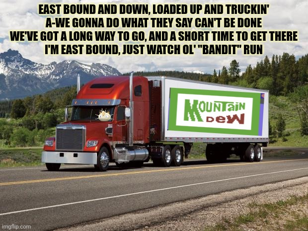 Vote big tent. Vote Surly/ Modda | EAST BOUND AND DOWN, LOADED UP AND TRUCKIN'
A-WE GONNA DO WHAT THEY SAY CAN'T BE DONE
WE'VE GOT A LONG WAY TO GO, AND A SHORT TIME TO GET THERE
I'M EAST BOUND, JUST WATCH OL' "BANDIT" RUN | image tagged in trucking,vote for me,mountain dew | made w/ Imgflip meme maker