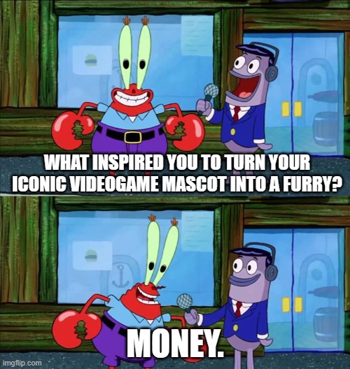 lots of money and plz no more furries | WHAT INSPIRED YOU TO TURN YOUR ICONIC VIDEOGAME MASCOT INTO A FURRY? MONEY. | image tagged in mr krabs money,super mario bros,elephant,mario,nintendo,nintendo switch | made w/ Imgflip meme maker