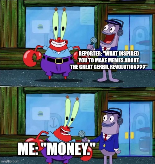 Gerbil revolution | REPORTER: "WHAT INSPIRED YOU TO MAKE MEMES ABOUT THE GREAT GERBIL REVOLUTION???"; ME: "MONEY." | image tagged in mr krabs money | made w/ Imgflip meme maker