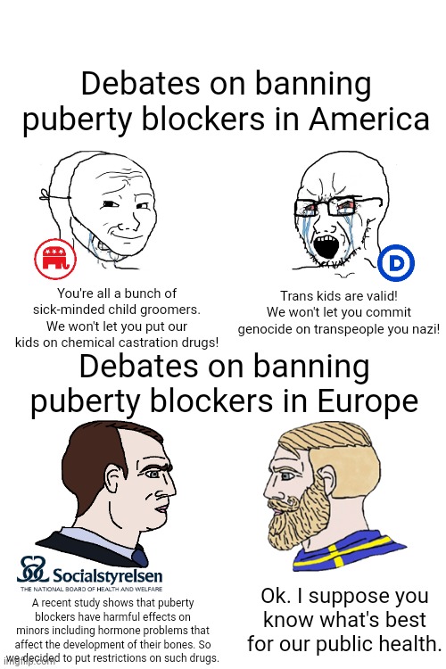 Sweden is the most left-leaning government in the EU yet banning puberty blockers isn't all that controversial to them | Debates on banning puberty blockers in America; You're all a bunch of sick-minded child groomers. We won't let you put our kids on chemical castration drugs! Trans kids are valid! We won't let you commit genocide on transpeople you nazi! Debates on banning puberty blockers in Europe; Ok. I suppose you know what's best for our public health. A recent study shows that puberty blockers have harmful effects on minors including hormone problems that affect the development of their bones. So we decided to put restrictions on such drugs. | image tagged in crying wojak / i know chad meme,transgender,sweden,republicans,democrats,lgbtq | made w/ Imgflip meme maker