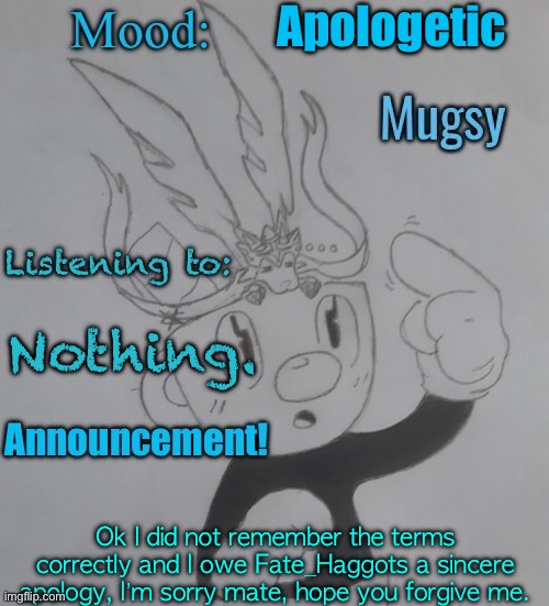 Sorry | Apologetic; Nothing. Ok I did not remember the terms correctly and I owe Fate_Haggots a sincere apology, I’m sorry mate, hope you forgive me. | image tagged in mugmangoeseeeee template 3 | made w/ Imgflip meme maker