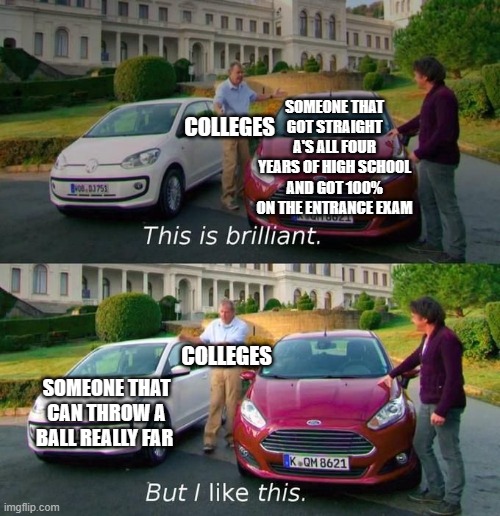 This is why college is a scam | SOMEONE THAT GOT STRAIGHT A'S ALL FOUR YEARS OF HIGH SCHOOL AND GOT 100% ON THE ENTRANCE EXAM; COLLEGES; COLLEGES; SOMEONE THAT CAN THROW A BALL REALLY FAR | image tagged in this is brilliant but i like this,college,college life | made w/ Imgflip meme maker