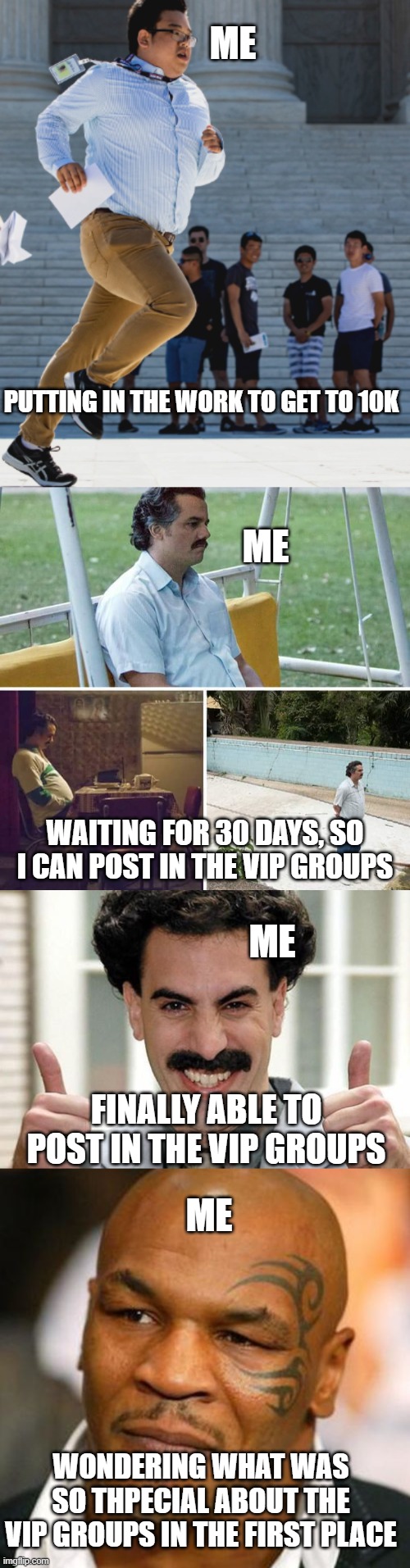 Noob athpirations | ME; PUTTING IN THE WORK TO GET TO 10K; ME; WAITING FOR 30 DAYS, SO I CAN POST IN THE VIP GROUPS; ME; FINALLY ABLE TO POST IN THE VIP GROUPS; ME; WONDERING WHAT WAS SO THPECIAL ABOUT THE VIP GROUPS IN THE FIRST PLACE | image tagged in gotta jet,memes,sad pablo escobar,great success,disappointed tyson | made w/ Imgflip meme maker