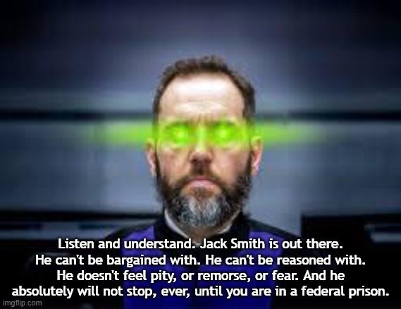 Terminator Jack Smith | Listen and understand. Jack Smith is out there. He can't be bargained with. He can't be reasoned with. He doesn't feel pity, or remorse, or fear. And he absolutely will not stop, ever, until you are in a federal prison. | image tagged in jack smith laser eyes | made w/ Imgflip meme maker