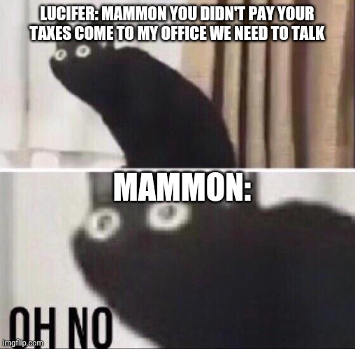 Oh no cat | LUCIFER: MAMMON YOU DIDN'T PAY YOUR TAXES COME TO MY OFFICE WE NEED TO TALK; MAMMON: | image tagged in oh no cat | made w/ Imgflip meme maker