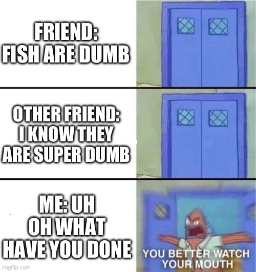 Uh oh | FRIEND: FISH ARE DUMB; OTHER FRIEND: I KNOW THEY ARE SUPER DUMB; ME: UH OH WHAT HAVE YOU DONE | image tagged in you better watch your mouth | made w/ Imgflip meme maker