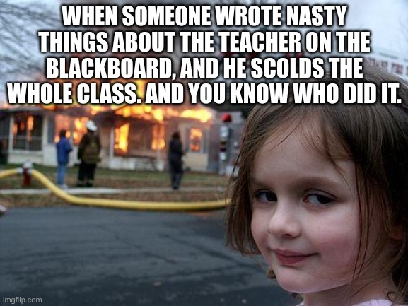 Meme about school | WHEN SOMEONE WROTE NASTY THINGS ABOUT THE TEACHER ON THE BLACKBOARD, AND HE SCOLDS THE WHOLE CLASS. AND YOU KNOW WHO DID IT. | image tagged in memes,disaster girl | made w/ Imgflip meme maker