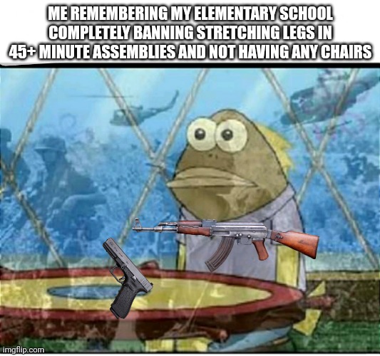 SpongeBob Fish Vietnam Flashback | ME REMEMBERING MY ELEMENTARY SCHOOL COMPLETELY BANNING STRETCHING LEGS IN 45+ MINUTE ASSEMBLIES AND NOT HAVING ANY CHAIRS | image tagged in spongebob fish vietnam flashback | made w/ Imgflip meme maker