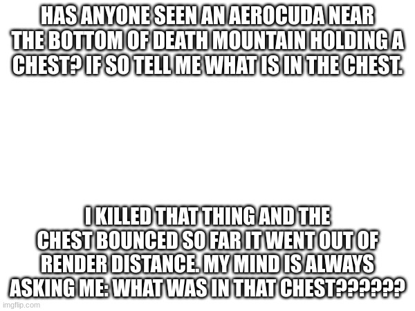 HAS ANYONE SEEN AN AEROCUDA NEAR THE BOTTOM OF DEATH MOUNTAIN HOLDING A CHEST? IF SO TELL ME WHAT IS IN THE CHEST. I KILLED THAT THING AND THE CHEST BOUNCED SO FAR IT WENT OUT OF RENDER DISTANCE. MY MIND IS ALWAYS ASKING ME: WHAT WAS IN THAT CHEST?????? | made w/ Imgflip meme maker