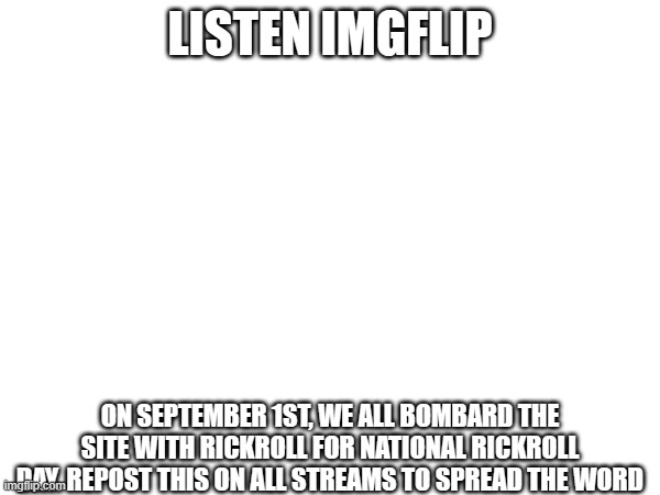 SPREAD THE WORD!!! | LISTEN IMGFLIP; ON SEPTEMBER 1ST, WE ALL BOMBARD THE SITE WITH RICKROLL FOR NATIONAL RICKROLL DAY. REPOST THIS ON ALL STREAMS TO SPREAD THE WORD | image tagged in rickroll,memes | made w/ Imgflip meme maker
