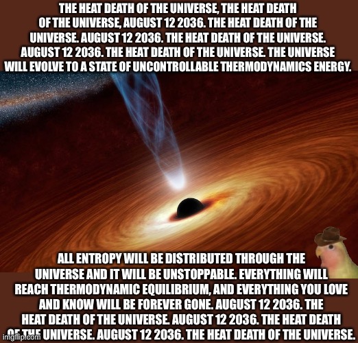 THE HEAT DEATH OF THE UNIVERSE, THE HEAT DEATH OF THE UNIVERSE, AUGUST 12 2036. THE HEAT DEATH OF THE UNIVERSE. AUGUST 12 2036. THE HEAT DEATH OF THE UNIVERSE. AUGUST 12 2036. THE HEAT DEATH OF THE UNIVERSE. THE UNIVERSE WILL EVOLVE TO A STATE OF UNCONTROLLABLE THERMODYNAMICS ENERGY. ALL ENTROPY WILL BE DISTRIBUTED THROUGH THE UNIVERSE AND IT WILL BE UNSTOPPABLE. EVERYTHING WILL REACH THERMODYNAMIC EQUILIBRIUM, AND EVERYTHING YOU LOVE AND KNOW WILL BE FOREVER GONE. AUGUST 12 2036. THE HEAT DEATH OF THE UNIVERSE. AUGUST 12 2036. THE HEAT DEATH OF THE UNIVERSE. AUGUST 12 2036. THE HEAT DEATH OF THE UNIVERSE. | made w/ Imgflip meme maker