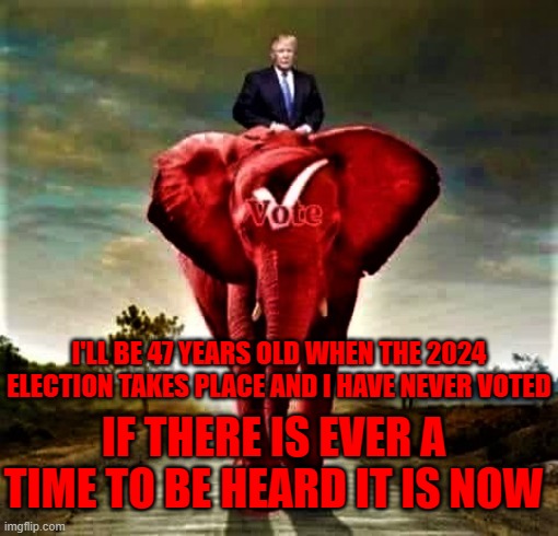 Trump 2024 | I'LL BE 47 YEARS OLD WHEN THE 2024 ELECTION TAKES PLACE AND I HAVE NEVER VOTED; IF THERE IS EVER A TIME TO BE HEARD IT IS NOW | image tagged in trump vote red elephant,memes | made w/ Imgflip meme maker