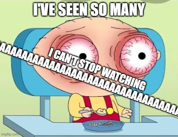 Stewie Griffin eyes bulging | I'VE SEEN SO MANY I CAN'T STOP WATCHING
AAAAAAAAAAAAAAAAAAAAAAAAAAAAAAAAAAAAAAAAAAAAAAAAAAAAAAAAAAAAAAAAAAAAAAAAAAAAAAAAAAAAAAAAAAAAAAAAAAAA | image tagged in stewie griffin eyes bulging | made w/ Imgflip meme maker