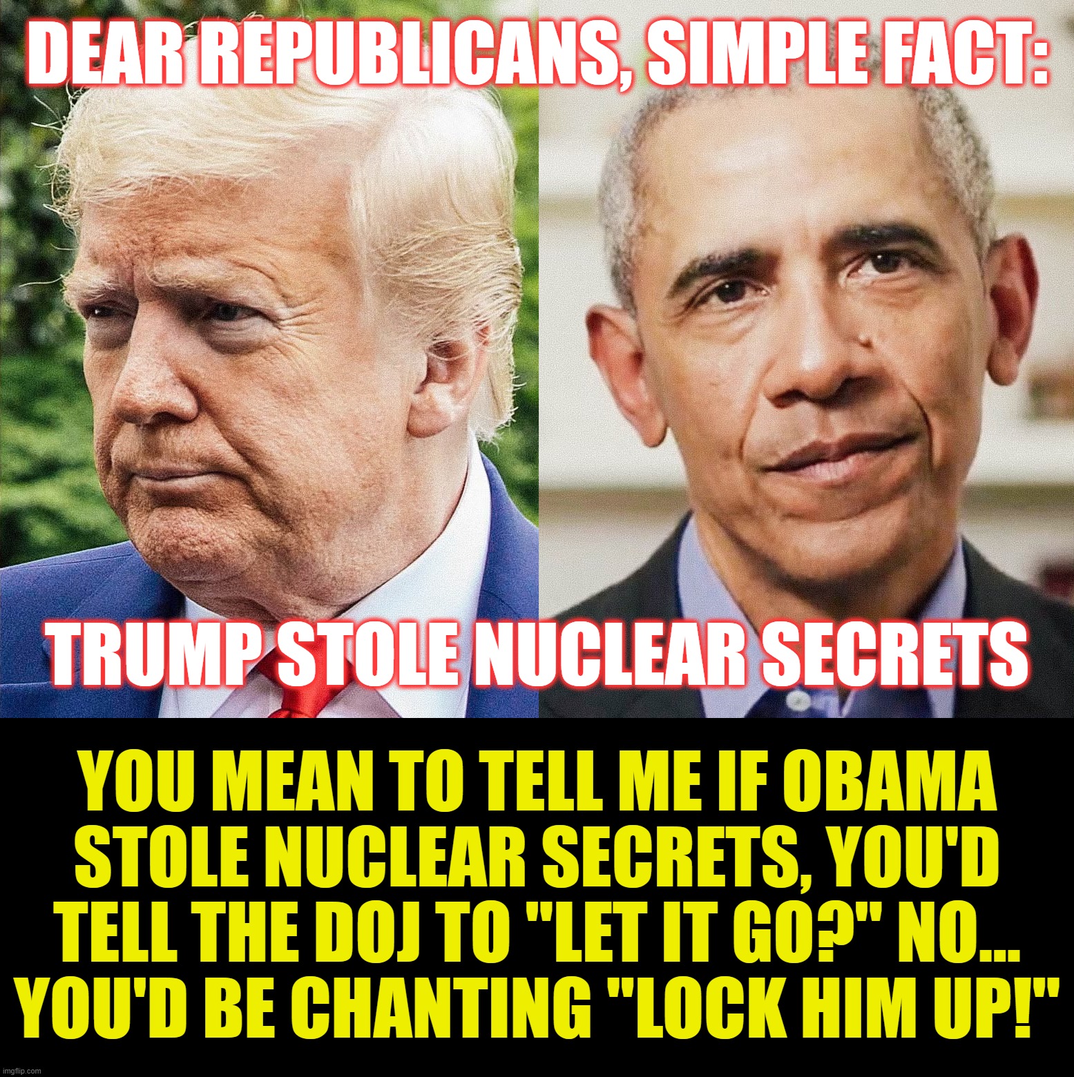 double standards... | DEAR REPUBLICANS, SIMPLE FACT:; TRUMP STOLE NUCLEAR SECRETS; YOU MEAN TO TELL ME IF OBAMA
STOLE NUCLEAR SECRETS, YOU'D
TELL THE DOJ TO "LET IT GO?" NO...
YOU'D BE CHANTING "LOCK HIM UP!" | image tagged in double standards,conservative hypocrisy | made w/ Imgflip meme maker