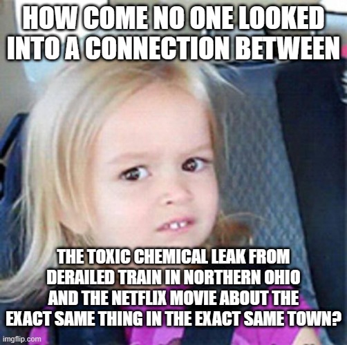 Confused Little Girl | HOW COME NO ONE LOOKED INTO A CONNECTION BETWEEN; THE TOXIC CHEMICAL LEAK FROM DERAILED TRAIN IN NORTHERN OHIO AND THE NETFLIX MOVIE ABOUT THE EXACT SAME THING IN THE EXACT SAME TOWN? | image tagged in confused little girl | made w/ Imgflip meme maker