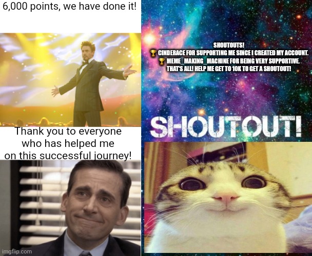 Party in the comments!Tysm! | SHOUTOUTS!

🏆 CINDERACE FOR SUPPORTING ME SINCE I CREATED MY ACCOUNT.

🏆 MEME_MAKING_MACHINE FOR BEING VERY SUPPORTIVE.

THAT'S ALL! HELP ME GET TO 10K TO GET A SHOUTOUT! 6,000 points, we have done it! Thank you to everyone who has helped me on this successful journey! | image tagged in tony stark success,proudness,shoutout,memes,funny,happy cat | made w/ Imgflip meme maker