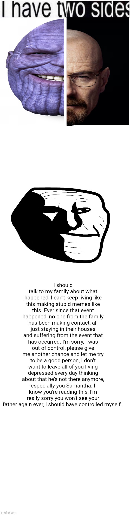 (btw what I wrote isn't real) | I should talk to my family about what happened, I can't keep living like this making stupid memes like this. Ever since that event happened, no one from the family has been making contact, all just staying in their houses and suffering from the event that has occurred. I'm sorry, I was out of control, please give me another chance and let me try to be a good person, I don't want to leave all of you living depressed every day thinking about that he's not there anymore, especially you Samantha. I know you're reading this, I'm really sorry you won't see your father again ever, I should have controlled myself. | image tagged in i have two sides,blank white template | made w/ Imgflip meme maker