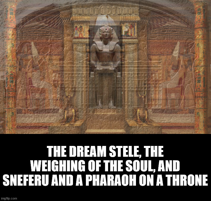 The dream stele, the weighing of the soul, with a Sneferu and Pharaoh on a throne overlay. | THE DREAM STELE, THE WEIGHING OF THE SOUL, AND SNEFERU AND A PHARAOH ON A THRONE | image tagged in egypt,the great sphinx,the dream stele,sneferu,pharaoh,throne | made w/ Imgflip meme maker