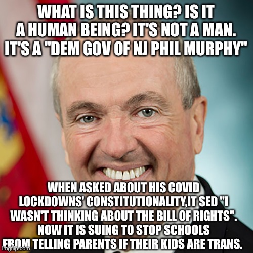 WHAT IS THIS THING? IS IT A HUMAN BEING? IT'S NOT A MAN. IT'S A "DEM GOV OF NJ PHIL MURPHY"; WHEN ASKED ABOUT HIS COVID LOCKDOWNS' CONSTITUTIONALITY,IT SED "I WASN'T THINKING ABOUT THE BILL OF RIGHTS". NOW IT IS SUING TO STOP SCHOOLS FROM TELLING PARENTS IF THEIR KIDS ARE TRANS. | image tagged in memes | made w/ Imgflip meme maker